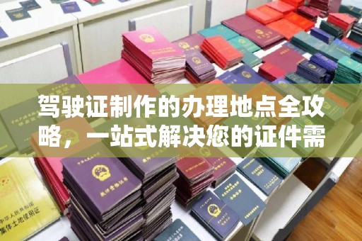 固始驾驶证制作的办理地点全攻略，一站式解决您的证件需求